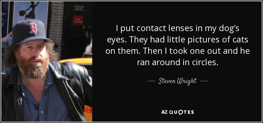 I put contact lenses in my dog's eyes. They had little pictures of cats on them. Then I took one out and he ran around in circles. - Steven Wright