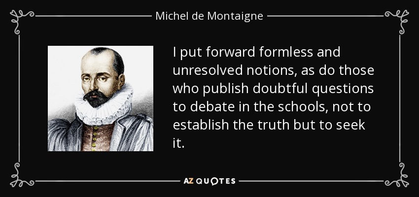 I put forward formless and unresolved notions, as do those who publish doubtful questions to debate in the schools, not to establish the truth but to seek it. - Michel de Montaigne