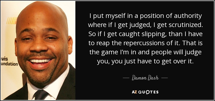 I put myself in a position of authority where if I get judged, I get scrutinized. So if I get caught slipping, than I have to reap the repercussions of it. That is the game I’m in and people will judge you, you just have to get over it. - Damon Dash