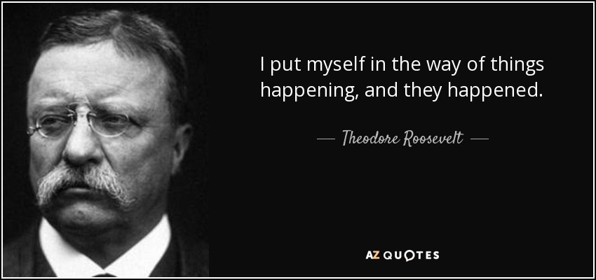 I put myself in the way of things happening, and they happened. - Theodore Roosevelt