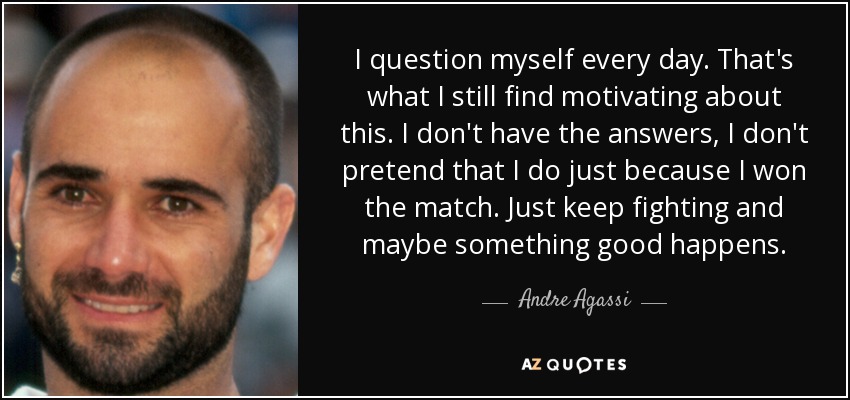 I question myself every day. That's what I still find motivating about this. I don't have the answers, I don't pretend that I do just because I won the match. Just keep fighting and maybe something good happens. - Andre Agassi