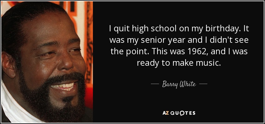 I quit high school on my birthday. It was my senior year and I didn't see the point. This was 1962, and I was ready to make music. - Barry White