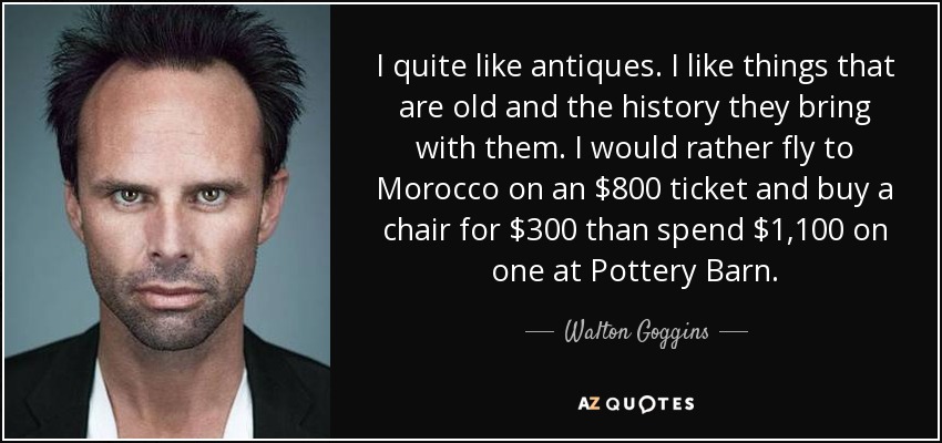 I quite like antiques. I like things that are old and the history they bring with them. I would rather fly to Morocco on an $800 ticket and buy a chair for $300 than spend $1,100 on one at Pottery Barn. - Walton Goggins