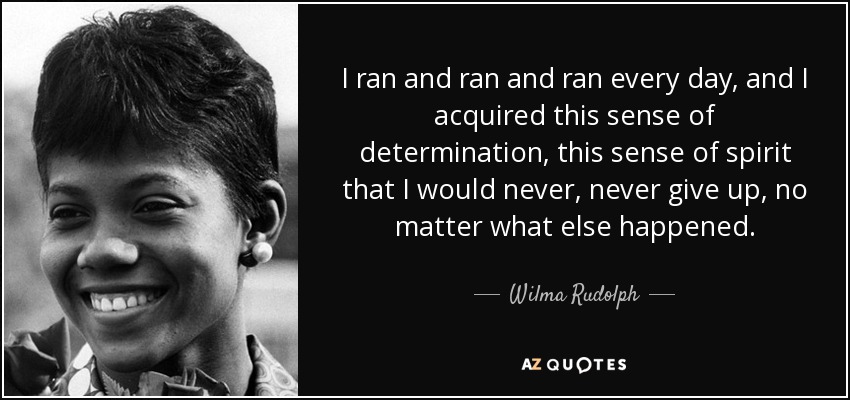I ran and ran and ran every day, and I acquired this sense of determination, this sense of spirit that I would never, never give up, no matter what else happened. - Wilma Rudolph