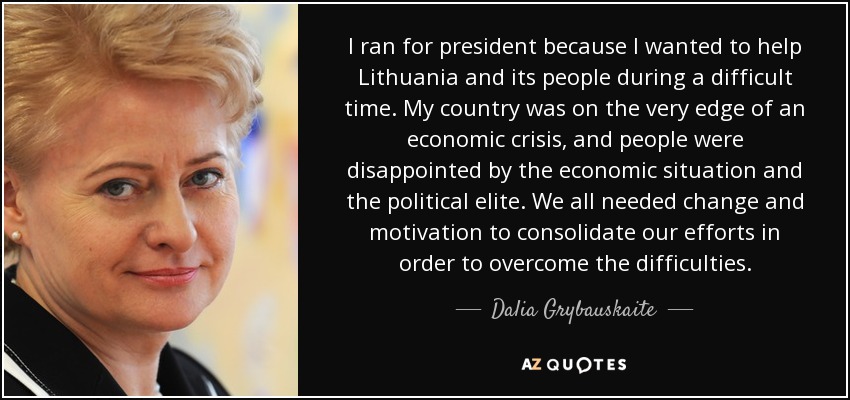 I ran for president because I wanted to help Lithuania and its people during a difficult time. My country was on the very edge of an economic crisis, and people were disappointed by the economic situation and the political elite. We all needed change and motivation to consolidate our efforts in order to overcome the difficulties. - Dalia Grybauskaite