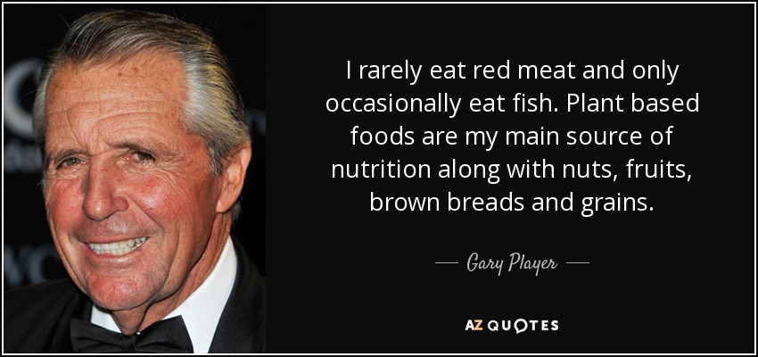I rarely eat red meat and only occasionally eat fish. Plant based foods are my main source of nutrition along with nuts, fruits, brown breads and grains. - Gary Player