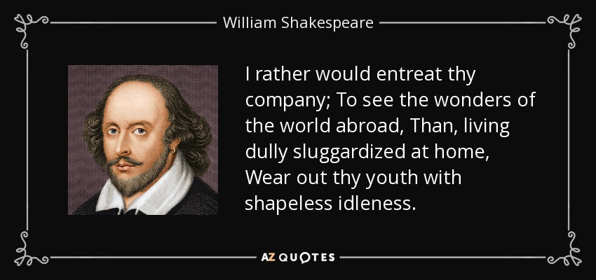 I rather would entreat thy company; To see the wonders of the world abroad, Than, living dully sluggardized at home, Wear out thy youth with shapeless idleness. - William Shakespeare