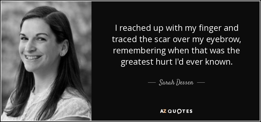 I reached up with my finger and traced the scar over my eyebrow, remembering when that was the greatest hurt I'd ever known. - Sarah Dessen