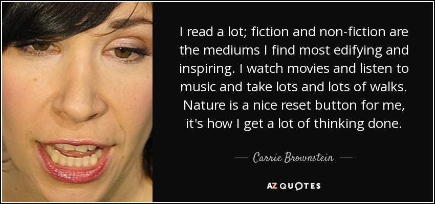 I read a lot; fiction and non-fiction are the mediums I find most edifying and inspiring. I watch movies and listen to music and take lots and lots of walks. Nature is a nice reset button for me, it's how I get a lot of thinking done. - Carrie Brownstein