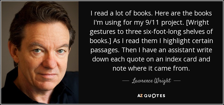 I read a lot of books. Here are the books I'm using for my 9/11 project. [Wright gestures to three six-foot-long shelves of books.] As I read them I highlight certain passages. Then I have an assistant write down each quote on an index card and note where it came from. - Lawrence Wright