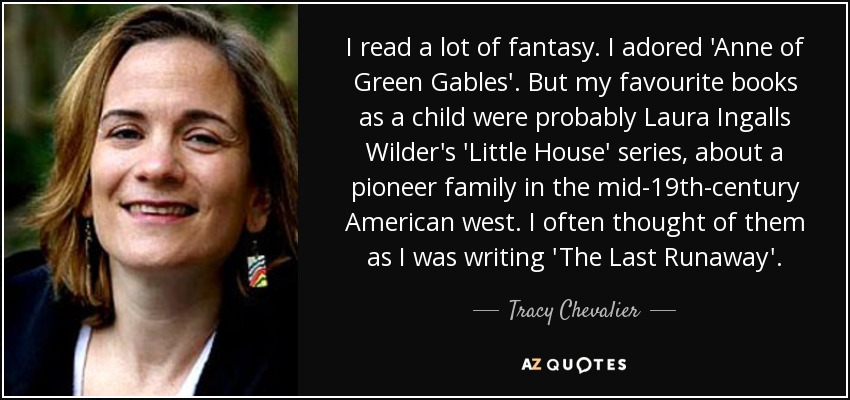 I read a lot of fantasy. I adored 'Anne of Green Gables'. But my favourite books as a child were probably Laura Ingalls Wilder's 'Little House' series, about a pioneer family in the mid-19th-century American west. I often thought of them as I was writing 'The Last Runaway'. - Tracy Chevalier
