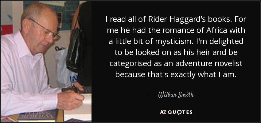 I read all of Rider Haggard's books. For me he had the romance of Africa with a little bit of mysticism. I'm delighted to be looked on as his heir and be categorised as an adventure novelist because that's exactly what I am. - Wilbur Smith