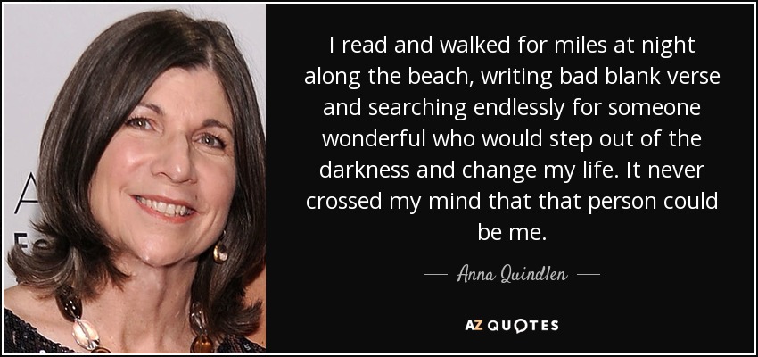 I read and walked for miles at night along the beach, writing bad blank verse and searching endlessly for someone wonderful who would step out of the darkness and change my life. It never crossed my mind that that person could be me. - Anna Quindlen