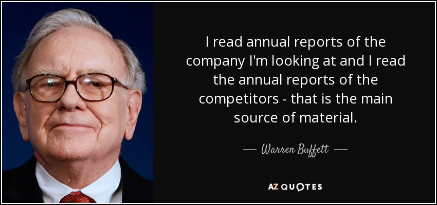 I read annual reports of the company I'm looking at and I read the annual reports of the competitors - that is the main source of material. - Warren Buffett