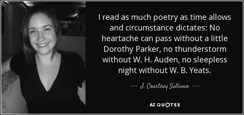I read as much poetry as time allows and circumstance dictates: No heartache can pass without a little Dorothy Parker, no thunderstorm without W. H. Auden, no sleepless night without W. B. Yeats. - J. Courtney Sullivan
