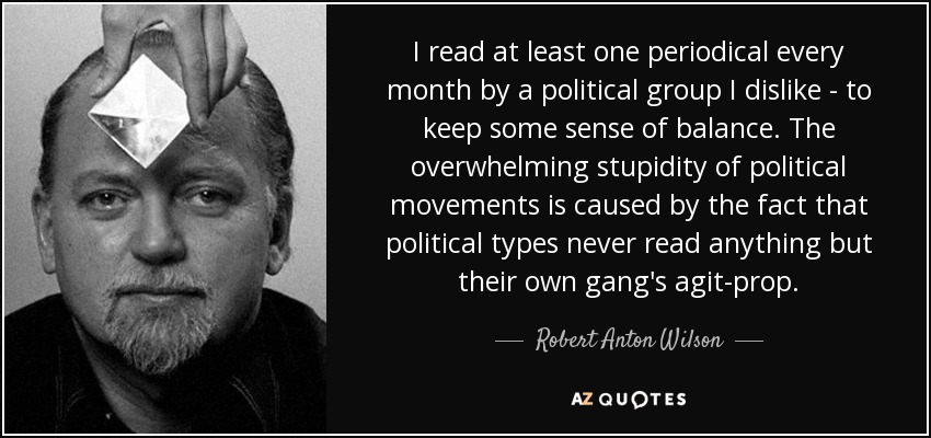 I read at least one periodical every month by a political group I dislike - to keep some sense of balance. The overwhelming stupidity of political movements is caused by the fact that political types never read anything but their own gang's agit-prop. - Robert Anton Wilson
