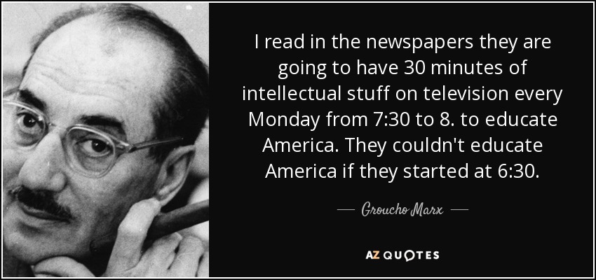 I read in the newspapers they are going to have 30 minutes of intellectual stuff on television every Monday from 7:30 to 8. to educate America. They couldn't educate America if they started at 6:30. - Groucho Marx