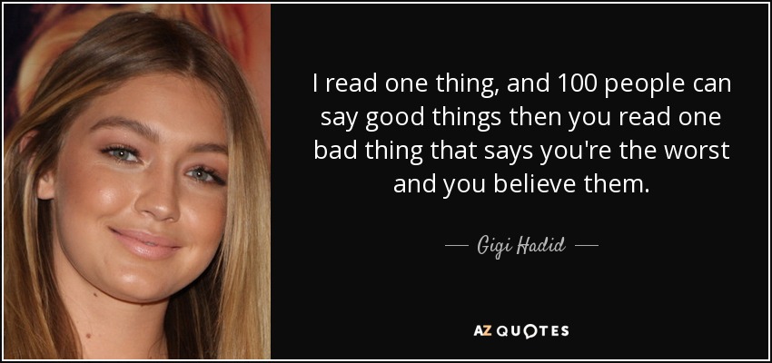 I read one thing, and 100 people can say good things then you read one bad thing that says you're the worst and you believe them. - Gigi Hadid