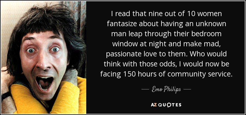 I read that nine out of 10 women fantasize about having an unknown man leap through their bedroom window at night and make mad, passionate love to them. Who would think with those odds, I would now be facing 150 hours of community service. - Emo Philips