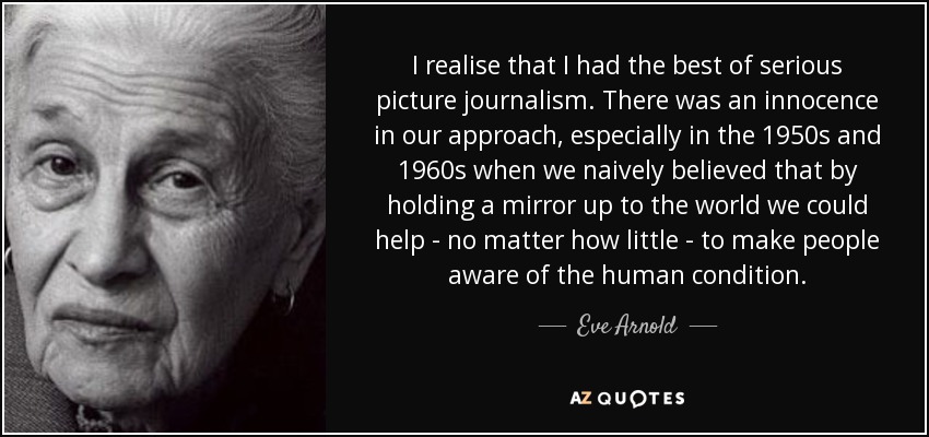 I realise that I had the best of serious picture journalism. There was an innocence in our approach, especially in the 1950s and 1960s when we naively believed that by holding a mirror up to the world we could help - no matter how little - to make people aware of the human condition. - Eve Arnold