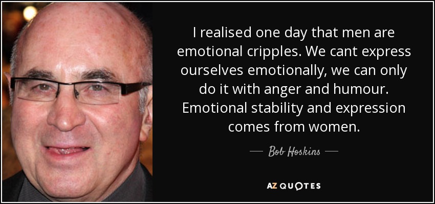 I realised one day that men are emotional cripples. We cant express ourselves emotionally, we can only do it with anger and humour. Emotional stability and expression comes from women. - Bob Hoskins