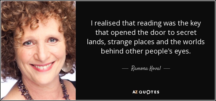 I realised that reading was the key that opened the door to secret lands, strange places and the worlds behind other people's eyes. - Ramona Koval