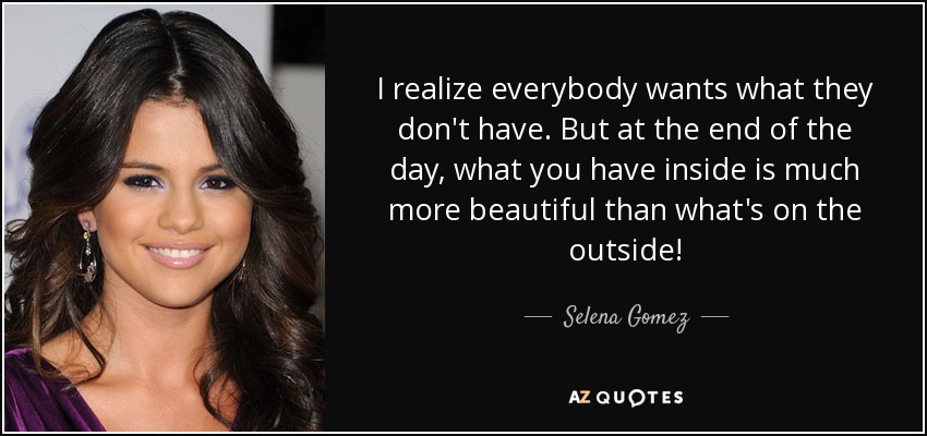 I realize everybody wants what they don't have. But at the end of the day, what you have inside is much more beautiful than what's on the outside! - Selena Gomez