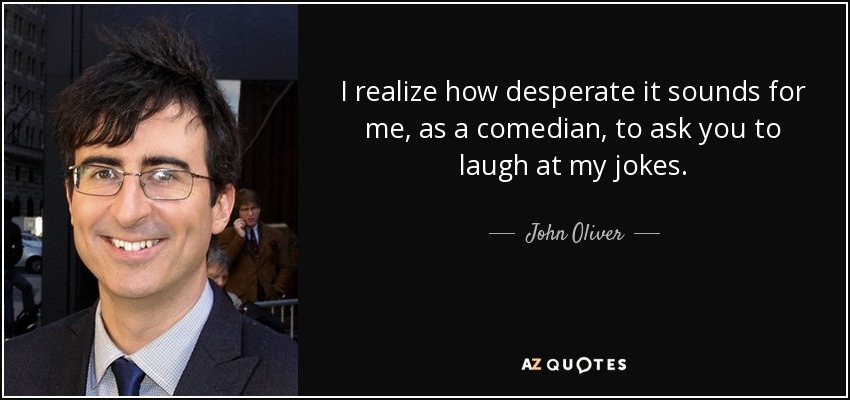 I realize how desperate it sounds for me, as a comedian, to ask you to laugh at my jokes. - John Oliver