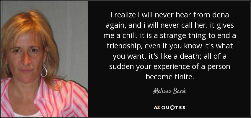i realize i will never hear from dena again, and i will never call her. it gives me a chill. it is a strange thing to end a friendship, even if you know it's what you want. it's like a death; all of a sudden your experience of a person become finite. - Melissa Bank