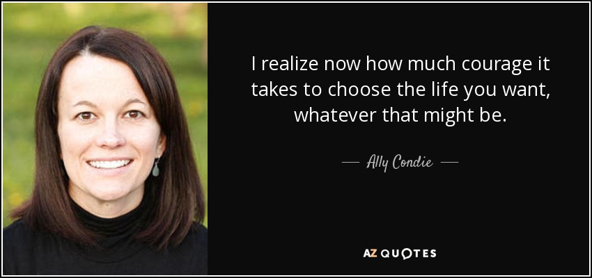 I realize now how much courage it takes to choose the life you want, whatever that might be. - Ally Condie