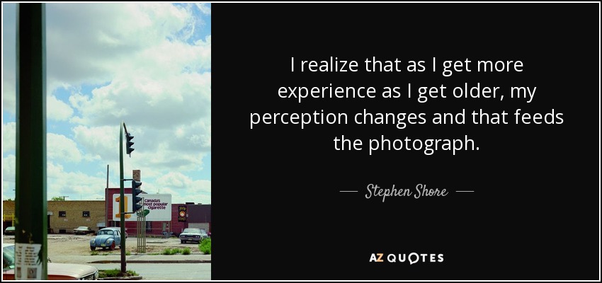 I realize that as I get more experience as I get older, my perception changes and that feeds the photograph. - Stephen Shore