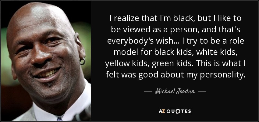 I realize that I'm black, but I like to be viewed as a person, and that's everybody's wish... I try to be a role model for black kids, white kids, yellow kids, green kids. This is what I felt was good about my personality. - Michael Jordan