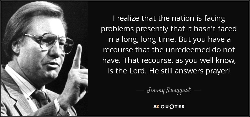 I realize that the nation is facing problems presently that it hasn't faced in a long, long time. But you have a recourse that the unredeemed do not have. That recourse, as you well know, is the Lord. He still answers prayer! - Jimmy Swaggart