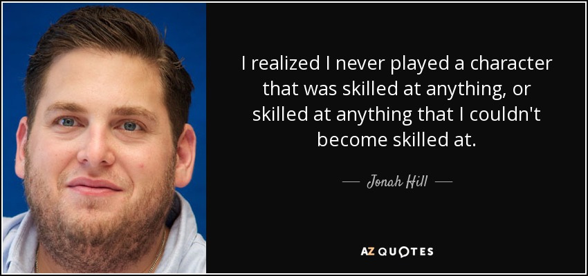 I realized I never played a character that was skilled at anything, or skilled at anything that I couldn't become skilled at. - Jonah Hill