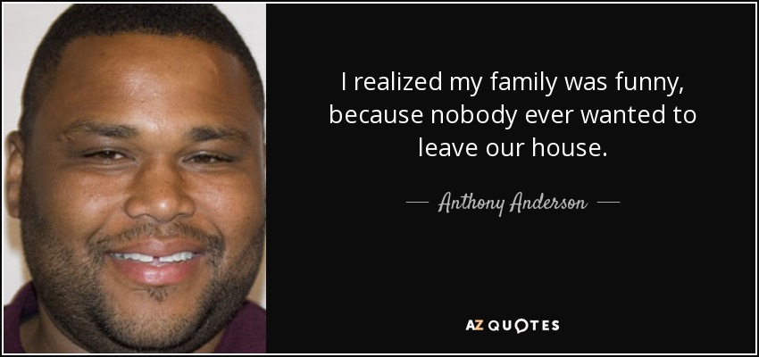 I realized my family was funny, because nobody ever wanted to leave our house. - Anthony Anderson