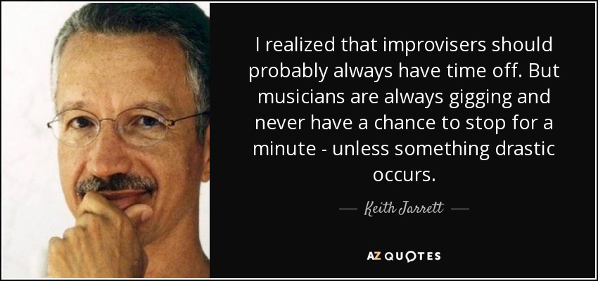 I realized that improvisers should probably always have time off. But musicians are always gigging and never have a chance to stop for a minute - unless something drastic occurs. - Keith Jarrett