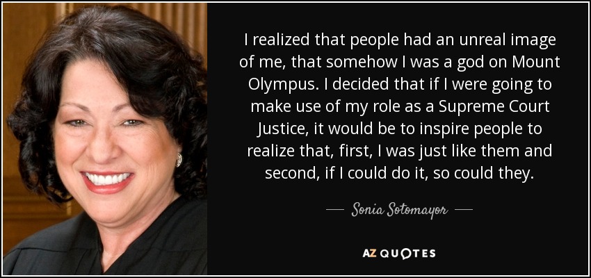 I realized that people had an unreal image of me, that somehow I was a god on Mount Olympus. I decided that if I were going to make use of my role as a Supreme Court Justice, it would be to inspire people to realize that, first, I was just like them and second, if I could do it, so could they. - Sonia Sotomayor