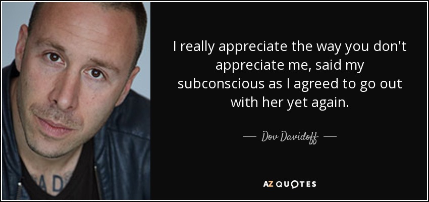 I really appreciate the way you don't appreciate me, said my subconscious as I agreed to go out with her yet again. - Dov Davidoff