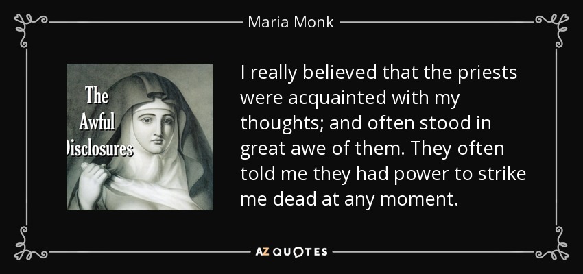 I really believed that the priests were acquainted with my thoughts; and often stood in great awe of them. They often told me they had power to strike me dead at any moment. - Maria Monk