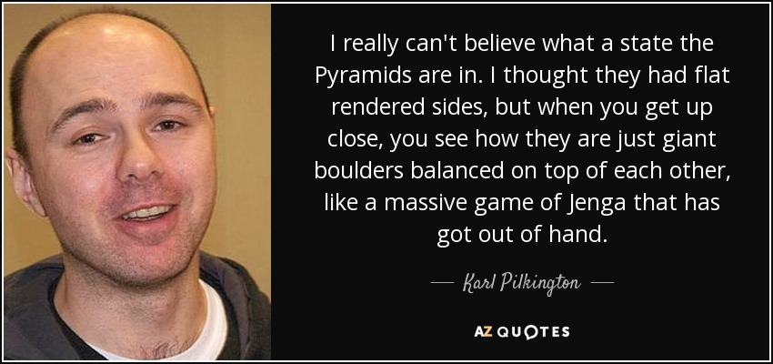 I really can't believe what a state the Pyramids are in. I thought they had flat rendered sides, but when you get up close, you see how they are just giant boulders balanced on top of each other, like a massive game of Jenga that has got out of hand. - Karl Pilkington