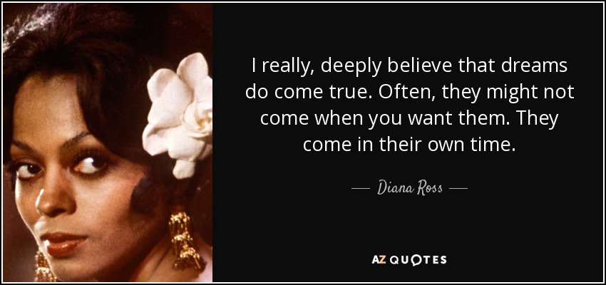 I really, deeply believe that dreams do come true. Often, they might not come when you want them. They come in their own time. - Diana Ross