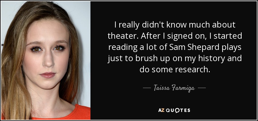 I really didn't know much about theater. After I signed on, I started reading a lot of Sam Shepard plays just to brush up on my history and do some research. - Taissa Farmiga