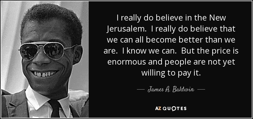 I really do believe in the New Jerusalem. I really do believe that we can all become better than we are. I know we can. But the price is enormous and people are not yet willing to pay it. - James A. Baldwin