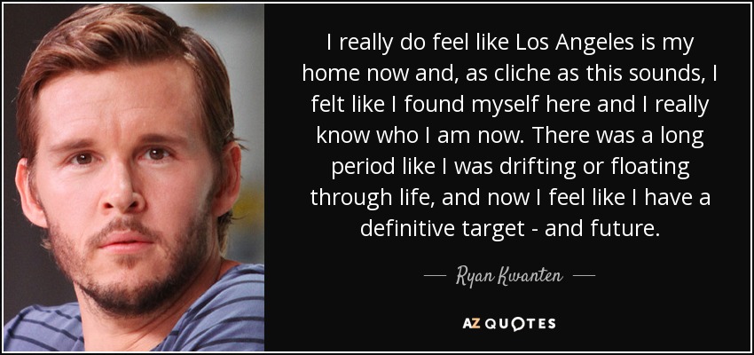 I really do feel like Los Angeles is my home now and, as cliche as this sounds, I felt like I found myself here and I really know who I am now. There was a long period like I was drifting or floating through life, and now I feel like I have a definitive target - and future. - Ryan Kwanten