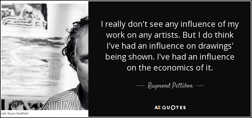 I really don't see any influence of my work on any artists. But I do think I've had an influence on drawings' being shown. I've had an influence on the economics of it. - Raymond Pettibon
