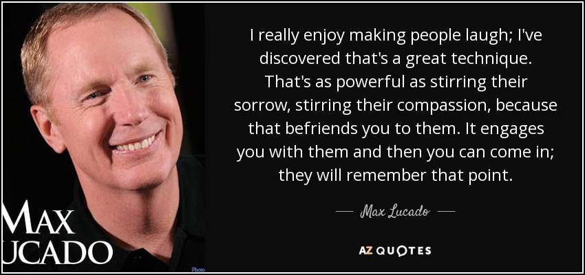 I really enjoy making people laugh; I've discovered that's a great technique. That's as powerful as stirring their sorrow, stirring their compassion, because that befriends you to them. It engages you with them and then you can come in; they will remember that point. - Max Lucado