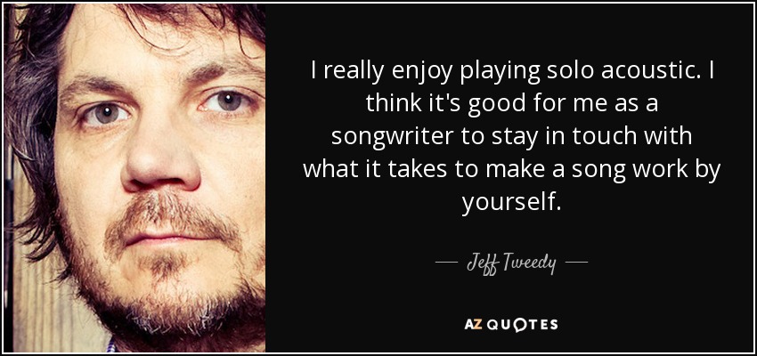 I really enjoy playing solo acoustic. I think it's good for me as a songwriter to stay in touch with what it takes to make a song work by yourself. - Jeff Tweedy