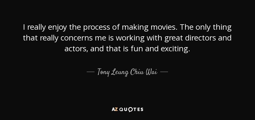 I really enjoy the process of making movies. The only thing that really concerns me is working with great directors and actors, and that is fun and exciting. - Tony Leung Chiu Wai