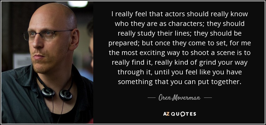 I really feel that actors should really know who they are as characters; they should really study their lines; they should be prepared; but once they come to set, for me the most exciting way to shoot a scene is to really find it, really kind of grind your way through it, until you feel like you have something that you can put together. - Oren Moverman