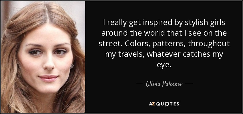 I really get inspired by stylish girls around the world that I see on the street. Colors, patterns, throughout my travels, whatever catches my eye. - Olivia Palermo